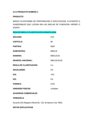 2.9.3 PRODUCTO NUMERO 3

PRODUCTO

BARCO PLATAFORMA DE PERFORACION O EXPLOTACION, FLOTANTES O
SUMERGIBLES QUE LLEGAN SIN LAS ANCLAS DE FUNDICION, HIERRO O
ACERO.

REALIZO BIEN LA CLASIFICACIÓN ARANCELARIA

SECCION:                                     XVII

CAPITULO:                                    89

PARTIDA:                                     8905

SUBPARTIDA:                                  8905.20

NANDINA:                                     8905.20.00

ARANCEL NACIONAL:                            8905.20.00.00

REGLA DE CLASIFICACION:                      2a

ADVALOREM:                                   0%

IVA:                                         12%

ICE:                                         0%

FODINFA:                                     0.5%

UNIDADES FISICAS:                            unidades

ACUERDOS COMERCIALES

VENEZUELA

Acuerdo 033 (Registro Oficial No. 123, de febrero 5 de 1993)

NOTAS EXPLICATIVAS
 