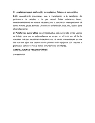 C) Las plataformas de perforación o explotación, flotantes o sumergibles.

Están generalmente proyectadas para la investigación o la explotación de
yacimientos       de   petróleo   o   de   gas   natural.   Estas   plataformas   llevan,
independientemente del material necesario para la perforación o la explotación, tal
como derricks, grúas, bombas, unidades de cimentación, silos, etc., locales para
alojar al personal.

2) Plataformas sumergibles cuya infraestructura está sumergida en los lugares
de trabajo para que los cajones-lastres se apoyen en el fondo con el fin de
mantener una gran estabilidad en la plataforma de trabajo mantenida por encima
del nivel del agua. Los cajones-lastres pueden estar equipados con faldones o
pilares que se hunden más o menos profundamente en el fondo.

AUTORIZACIONES Y RESTRICCIONES

Sin restricción
 