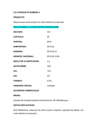 2.9.4 PRODUCTO NUMERO 4

PRODUCTO

Máquina para cortar el pelo con motor eléctrico incorporado

REALIZO BIEN LA CLASIFICACIÓN ARANCELARIA

SECCION:                               XVI

CAPITULO:                              85

PARTIDA:                               8510

SUBPARTIDA:                            8510.20

NANDINA:                               8510.20.10

ARANCEL NACIONAL:                      8510.20.10.00

REGLA DE CLASIFICACION:                3a

ADVALOREM:                             30%

IVA:                                   12%

ICE:                                   0%

FODINFA:                               0.5%

UNIDADES FISICAS:                      unidades

ACUERDOS COMERCIALES

BRASIL

Acuerdo de Complementación Económica No. 59 CAN-Mercosur

NOTAS EXPLICATIVAS

8510 Afeitadoras, máquinas de cortar el pelo o esquilar y aparatos de depilar, con
motor eléctrico incorporado
 