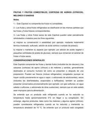 FRUTAS Y FRUTOS COMESTIBLES; CORTEZAS DE AGRIOS (CITRICOS),
MELONES O SANDIAS

Notas.

1.- Este Capítulo no comprende los frutos no comestibles.

2.- Las frutas y otros frutos refrigerados se clasificarán en las mismas partidas que
las frutas y frutos frescos correspondientes.

3.- Las frutas y otros frutos secos de este Capítulo pueden estar parcialmente
rehidratados o tratados para los fines siguientes:

a) mejorar su conservación o estabilidad (por ejemplo: mediante tratamiento
térmico moderado, sulfurado, adición de ácido sórbico o sorbato de potasio);

b) mejorar o mantener su aspecto (por ejemplo: por adición de aceite vegetal o
pequeñas cantidades de jarabe de glucosa), siempre que conserven el carácter de
frutas o frutos secos.

CONSIDERACIONES GENERALES

Este Capítulo comprende las frutas y demás frutos (incluidos los de cáscara) y las
cáscaras (cortezas) de agrios (cítricos) o de melones y sandías, generalmente
destinados al consumo humano tal como se presentan o después de una
preparación. Pueden ser frescos (incluso refrigerados), congelados (aunque se
hayan cocido previamente en agua o vapor, o adicionado de edulcorantes), secos
(incluidos los deshidratados, evaporados o liofilizados); también se pueden
presentar conservados provisionalmente (por ejemplo: con gas sulfuroso, en agua
salada o sulfurosa, o adicionada de otras sustancias), siempre que en este estado
sean impropios para la alimentación.

Se entiende que un producto está refrigerado cuando se ha reducido su
temperatura hasta aproximadamente 0°C sin llegar a su congelación. Sin
embargo, algunos productos, tales como los melones y algunos agrios (cítricos),
pueden considerarse refrigerados cuando se ha reducido y mantenido su
temperatura alrededor de 10 °C. Se entiende que un producto está congelado
 