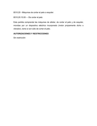 8510.20 - Máquinas de cortar el pelo o esquilar:

8510.20.10.00 - - De cortar el pelo

Esta partida comprende las máquinas de afeitar, de cortar el pelo y de esquilar,
movidas por un dispositivo eléctrico incorporado (motor propiamente dicho o
vibrador), tanto si son sólo de cortar el pelo.

AUTORIZACIONES Y RESTRICCIONES

Sin restricción
 