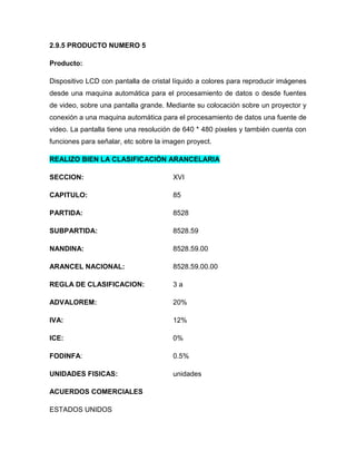 2.9.5 PRODUCTO NUMERO 5

Producto:

Dispositivo LCD con pantalla de cristal líquido a colores para reproducir imágenes
desde una maquina automática para el procesamiento de datos o desde fuentes
de video, sobre una pantalla grande. Mediante su colocación sobre un proyector y
conexión a una maquina automática para el procesamiento de datos una fuente de
video. La pantalla tiene una resolución de 640 * 480 pixeles y también cuenta con
funciones para señalar, etc sobre la imagen proyect.

REALIZO BIEN LA CLASIFICACIÓN ARANCELARIA

SECCION:                               XVI

CAPITULO:                              85

PARTIDA:                               8528

SUBPARTIDA:                            8528.59

NANDINA:                               8528.59.00

ARANCEL NACIONAL:                      8528.59.00.00

REGLA DE CLASIFICACION:                3a

ADVALOREM:                             20%

IVA:                                   12%

ICE:                                   0%

FODINFA:                               0.5%

UNIDADES FISICAS:                      unidades

ACUERDOS COMERCIALES

ESTADOS UNIDOS
 