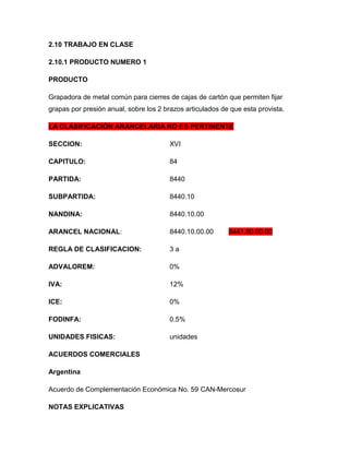2.10 TRABAJO EN CLASE

2.10.1 PRODUCTO NUMERO 1

PRODUCTO

Grapadora de metal común para cierres de cajas de cartón que permiten fijar
grapas por presión anual, sobre los 2 brazos articulados de que esta provista.

LA CLASIFICACIÓN ARANCELARIA NO ES PERTINENTE

SECCION:                                XVI

CAPITULO:                               84

PARTIDA:                                8440

SUBPARTIDA:                             8440.10

NANDINA:                                8440.10.00

ARANCEL NACIONAL:                       8440.10.00.00      8441.80.00.00

REGLA DE CLASIFICACION:                 3a

ADVALOREM:                              0%

IVA:                                    12%

ICE:                                    0%

FODINFA:                                0.5%

UNIDADES FISICAS:                       unidades

ACUERDOS COMERCIALES

Argentina

Acuerdo de Complementación Económica No. 59 CAN-Mercosur

NOTAS EXPLICATIVAS
 
