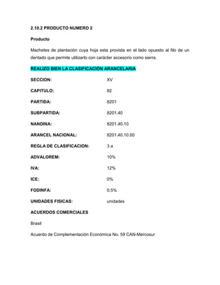 2.10.2 PRODUCTO NUMERO 2

Producto

Machetes de plantación cuya hoja esta provista en el lado opuesto al filo de un
dentado que permite utilizarlo con carácter accesorio como sierra.

REALIZO BIEN LA CLASIFICACIÓN ARANCELARIA

SECCION:                               XV

CAPITULO:                              82

PARTIDA:                               8201

SUBPARTIDA:                            8201.40

NANDINA:                               8201.40.10

ARANCEL NACIONAL:                      8201.40.10.00

REGLA DE CLASIFICACION:                3a

ADVALOREM:                             10%

IVA:                                   12%

ICE:                                   0%

FODINFA:                               0.5%

UNIDADES FISICAS:                      unidades

ACUERDOS COMERCIALES

Brasil

Acuerdo de Complementación Económica No. 59 CAN-Mercosur
 