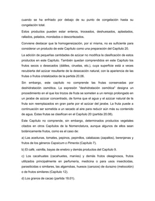 cuando se ha enfriado por debajo de su punto de congelación hasta su
congelación total.

Estos productos pueden estar enteros, troceados, deshuesados, aplastados,
rallados, pelados, mondados o descortezados.

Conviene destacar que la homogeneización, por sí misma, no es suficiente para
considerar un producto de este Capítulo como una preparación del Capítulo 20.

La adición de pequeñas cantidades de azúcar no modifica la clasificación de estos
productos en este Capítulo. También quedan comprendidos en este Capítulo los
frutos secos o desecados (dátiles, ciruelas, etc.), cuya superficie está a veces
recubierta del azúcar resultante de la desecación natural, con la apariencia de las
frutas o frutos cristalizados de la partida 20.06.

Sin embargo, este capítulo no comprende las frutas conservadas por
deshidratación osmótica. La expresión "deshidratación osmótica" designa un
procedimiento en el que los trozos de fruta se someten a un remojo prolongado en
un jarabe de azúcar concentrado, de forma que el agua y el azúcar natural de la
fruta son reemplazados en gran parte por el azúcar del jarabe. La fruta puede a
continuación ser sometida a un secado al aire para reducir aún más su contenido
de agua. Estas frutas se clasifican en el Capítulo 20 (partida 20.08).

Este Capítulo no comprende, sin embargo, determinados productos vegetales
citados en otros Capítulos de la Nomenclatura, aunque algunos de ellos sean
botánicamente frutos, como es el caso de:

a) Las aceitunas, tomates, pepinos, pepinillos, calabazas (zapallos), berenjenas y
frutos de los géneros Capsicum o Pimenta (Capítulo 7).

b) El café, vainilla, bayas de enebro y demás productos del Capítulo 9.

c) Los cacahuates (cacahuetes, maníes) y demás frutos oleaginosos, frutos
utilizados principalmente en perfumería, medicina o para usos insecticidas,
parasiticidas o similares, las algarrobas, huesos (carozos) de durazno (melocotón)
o de frutos similares (Capítulo 12).

d) Los granos de cacao (partida 18.01).
 