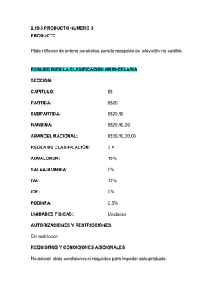 2.10.3 PRODUCTO NUMERO 3
PRODUCTO


Plato reflector de antena parabólica para la recepción de televisión vía satélite.



REALIZO BIEN LA CLASIFICACIÓN ARANCELARIA

SECCIÓN:

CAPITULO:                                85

PARTIDA:                                 8529

SUBPARTIDA:                              8529.10

NANDINA:                                 8529.10.20

ARANCEL NACIONAL:                        8529.10.20.00

REGLA DE CLASIFICACIÓN:                  3A

ADVALOREN:                               15%

SALVAGUARDIA:                            0%

IVA:                                     12%

ICE:                                     0%

FODINFA:                                 0.5%

UNIDADES FÍSICAS:                        Unidades

AUTORIZACIONES Y RESTRICCIONES:

Sin restricción

REQUISITOS Y CONDICIONES ADICIONALES

No existen otras condiciones ni requisitos para importar este producto
 