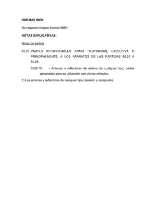 NORMAS INEN

No requiere ninguna Norma INEN

NOTAS EXPLICATIVAS:

Notas de partida

85.29 PARTES        IDENTIFICABLES       COMO     DESTINADAS,         EXCLUSIVA   O
      PRINCIPALMENTE, A LOS APARATOS DE LAS PARTIDAS 85.25 A
      85.28.

      8529.10        - Antenas y reflectores de antena de cualquier tipo; partes
               apropiadas para su utilización con dichos artículos.

1) Las antenas y reflectores de cualquier tipo (emisión y recepción).
 
