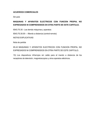 ACUERDOS COMERCIALES

Sin país

MAQUINAS Y APARATOS ELECTRICOS CON FUNCION PROPIA, NO
EXPRESADOS NI COMPRENDIDOS EN OTRA PARTE DE ESTE CAPITULO.

8543.70.30 - Las demás máquinas y aparatos:

8543.70.30.00 - - Mando a distancia (control remoto)

NOTAS EXPLICATIVAS

Nota de partida

85.43 MAQUINAS Y APARATOS ELECTRICOS CON FUNCION PROPIA, NO
EXPRESADOS NI COMPRENDIDOS EN OTRA PARTE DE ESTE CAPITULO.

15) Los dispositivos infrarrojos sin cable para el mando a distancia de los
receptores de televisión, magnetoscopios y otros aparatos eléctricos.
 