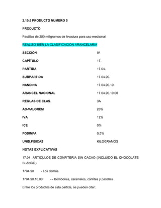 2.10.5 PRODUCTO NUMERO 5

PRODUCTO

Pastillas de 250 miligramos de levadura para uso medicinal

REALIZO BIEN LA CLASIFICACIÓN ARANCELARIA

SECCIÓN                                                 IV

CAPÍTULO                                                17.

PARTIDA                                                 17.04.

SUBPARTIDA                                              17.04.90.

NANDINA                                                 17.04.90.10.

ARANCEL NACIONAL                                        17.04.90.10.00

REGLAS DE CLAS.                                         3A

AD-VALOREM                                              20%

IVA                                                     12%

ICE                                                     0%

FODINFA                                                 0.5%

UNID.FISICAS                                            KILOGRAMOS

NOTAS EXPLICATIVAS

17.04 ARTICULOS DE CONFITERIA SIN CACAO (INCLUIDO EL CHOCOLATE
BLANCO).

1704.90      - Los demás.

1704.90.10.00       - - Bombones, caramelos, confites y pastillas

Entre los productos de esta partida, se pueden citar:
 
