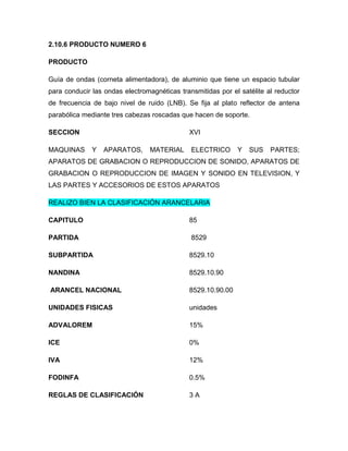 2.10.6 PRODUCTO NUMERO 6

PRODUCTO

Guía de ondas (corneta alimentadora), de aluminio que tiene un espacio tubular
para conducir las ondas electromagnéticas transmitidas por el satélite al reductor
de frecuencia de bajo nivel de ruido (LNB). Se fija al plato reflector de antena
parabólica mediante tres cabezas roscadas que hacen de soporte.

SECCION                                       XVI

MAQUINAS      Y   APARATOS,      MATERIAL     ELECTRICO       Y   SUS   PARTES;
APARATOS DE GRABACION O REPRODUCCION DE SONIDO, APARATOS DE
GRABACION O REPRODUCCION DE IMAGEN Y SONIDO EN TELEVISION, Y
LAS PARTES Y ACCESORIOS DE ESTOS APARATOS

REALIZO BIEN LA CLASIFICACIÓN ARANCELARIA

CAPITULO                                      85

PARTIDA                                       8529

SUBPARTIDA                                    8529.10

NANDINA                                       8529.10.90

ARANCEL NACIONAL                              8529.10.90.00

UNIDADES FISICAS                              unidades

ADVALOREM                                     15%

ICE                                           0%

IVA                                           12%

FODINFA                                       0.5%

REGLAS DE CLASIFICACIÓN                       3A
 