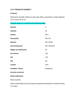 2.10.7 PRODUCTO NUMERO 7

Producto

Papel termo sensible utilizado en tele copia (FAX), presentado en rollos (bobinas)
con un ancho de 22 cm.

REALIZO BIEN LA CLASIFICACIÓN ARANCELARIA

Sección                                             X

Capítulo                                            48

Partida                                             4811.

Sub partida                                         4811.49.

Nandina                                             4811.49.90.

Arancel Nacional                                    4811.49.90.00

Reglas de clasificación                             3A

Ad valorem                                          15%

IVA                                                 12%

ICE                                                 0%

Fodinfa                                             0.5%

Unidades Físicas                                    Kilogramos

Acuerdo comercial

Notas explicativas

Nota de partida

Están comprendidos aquí los productos siguientes presentados en bobinas (rollos)
o en hojas:
 