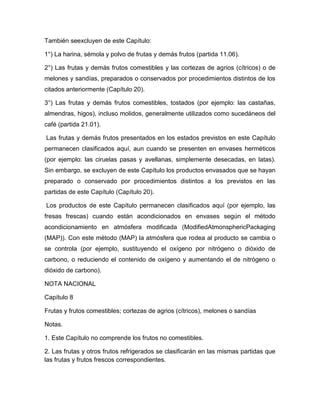 También seexcluyen de este Capítulo:

1°) La harina, sémola y polvo de frutas y demás frutos (partida 11.06).

2°) Las frutas y demás frutos comestibles y las cortezas de agrios (cítricos) o de
melones y sandías, preparados o conservados por procedimientos distintos de los
citados anteriormente (Capítulo 20).

3°) Las frutas y demás frutos comestibles, tostados (por ejemplo: las castañas,
almendras, higos), incluso molidos, generalmente utilizados como sucedáneos del
café (partida 21.01).

Las frutas y demás frutos presentados en los estados previstos en este Capítulo
permanecen clasificados aquí, aun cuando se presenten en envases herméticos
(por ejemplo: las ciruelas pasas y avellanas, simplemente desecadas, en latas).
Sin embargo, se excluyen de este Capítulo los productos envasados que se hayan
preparado o conservado por procedimientos distintos a los previstos en las
partidas de este Capítulo (Capítulo 20).

Los productos de este Capítulo permanecen clasificados aquí (por ejemplo, las
fresas frescas) cuando están acondicionados en envases según el método
acondicionamiento en atmósfera modificada (ModifiedAtmonsphericPackaging
(MAP)). Con este método (MAP) la atmósfera que rodea al producto se cambia o
se controla (por ejemplo, sustituyendo el oxígeno por nitrógeno o dióxido de
carbono, o reduciendo el contenido de oxígeno y aumentando el de nitrógeno o
dióxido de carbono).

NOTA NACIONAL

Capítulo 8

Frutas y frutos comestibles; cortezas de agrios (cítricos), melones o sandías

Notas.

1. Este Capítulo no comprende los frutos no comestibles.

2. Las frutas y otros frutos refrigerados se clasificarán en las mismas partidas que
las frutas y frutos frescos correspondientes.
 