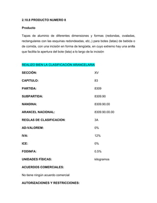 2.10.8 PRODUCTO NUMERO 8

Producto

Tapas de aluminio de diferentes dimensiones y formas (redondas, ovaladas,
rectangulares con las esquinas redondeadas, etc.,) para botes (latas) de bebida o
de comida, con una incisión en forma de lengüeta, en cuyo extremo hay una anilla
que facilita la apertura del bote (lata) a lo largo de la incisión



REALIZO BIEN LA CLASIFICACIÓN ARANCELARIA

SECCIÓN:                                                  XV

CAPITULO:                                                 83

PARTIDA:                                                  8309

SUBPARTIDA:                                               8309.90

NANDINA:                                                  8309.90.00

ARANCEL NACIONAL:                                         8309.90.00.00

REGLAS DE CLASIFICACION:                                  3A

AD-VALOREM:                                               0%

IVA:                                                      12%

ICE:                                                      0%

FODINFA:                                                  0.5%

UNIDADES FÍSICAS:                                         kilogramos

ACUERDOS COMERCIALES:

No tiene ningún acuerdo comercial

AUTORIZACIONES Y RESTRICCIONES:
 