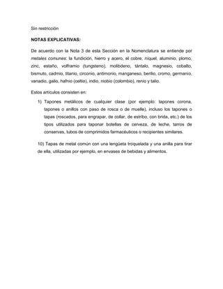 Sin restricción

NOTAS EXPLICATIVAS:

De acuerdo con la Nota 3 de esta Sección en la Nomenclatura se entiende por
metales comunes: la fundición, hierro y acero, el cobre, níquel, aluminio, plomo,
zinc, estaño, volframio (tungsteno), molibdeno, tántalo, magnesio, cobalto,
bismuto, cadmio, titanio, circonio, antimonio, manganeso, berilio, cromo, germanio,
vanadio, galio, hafnio (celtio), indio, niobio (colombio), renio y talio.

Estos artículos consisten en:

   1) Tapones metálicos de cualquier clase (por ejemplo: tapones corona,
       tapones o anillos con paso de rosca o de muelle), incluso los tapones o
       tapas (roscados, para engrapar, de collar, de estribo, con brida, etc.) de los
       tipos utilizados para taponar botellas de cerveza, de leche, tarros de
       conservas, tubos de comprimidos farmacéuticos o recipientes similares.

   10) Tapas de metal común con una lengüeta troquelada y una anilla para tirar
   de ella, utilizadas por ejemplo, en envases de bebidas y alimentos.
 