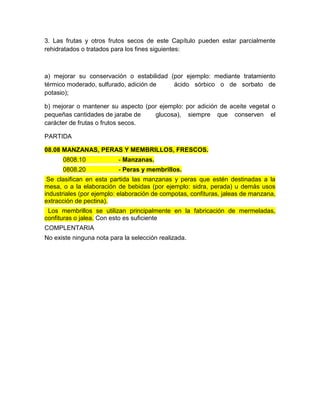 3. Las frutas y otros frutos secos de este Capítulo pueden estar parcialmente
rehidratados o tratados para los fines siguientes:



a) mejorar su conservación o estabilidad (por ejemplo: mediante tratamiento
térmico moderado, sulfurado, adición de   ácido sórbico o de sorbato de
potasio);

b) mejorar o mantener su aspecto (por ejemplo: por adición de aceite vegetal o
pequeñas cantidades de jarabe de    glucosa), siempre que conserven el
carácter de frutas o frutos secos.

PARTIDA

08.08 MANZANAS, PERAS Y MEMBRILLOS, FRESCOS.
      0808.10             - Manzanas.
      0808.20             - Peras y membrillos.
 Se clasifican en esta partida las manzanas y peras que estén destinadas a la
mesa, o a la elaboración de bebidas (por ejemplo: sidra, perada) u demás usos
industriales (por ejemplo: elaboración de compotas, confituras, jaleas de manzana,
extracción de pectina).
 Los membrillos se utilizan principalmente en la fabricación de mermeladas,
confituras o jalea. Con esto es suficiente
COMPLENTARIA
No existe ninguna nota para la selección realizada.
 