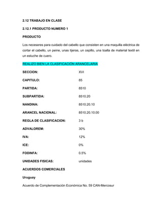 2.12 TRABAJO EN CLASE

2.12.1 PRODUCTO NUMERO 1

PRODUCTO

Los neceseres para cuidado del cabello que consisten en una maquilla eléctrica de
cortar el cabello, un peine, unas tijeras, un cepillo, una toalla de material textil en
un estuche de cuero.

REALIZO BIEN LA CLASIFICACIÓN ARANCELARIA

SECCION:                                 XVI

CAPITULO:                                85

PARTIDA:                                 8510

SUBPARTIDA:                              8510.20

NANDINA:                                 8510.20.10

ARANCEL NACIONAL:                        8510.20.10.00

REGLA DE CLASIFICACION:                  3b

ADVALOREM:                               30%

IVA:                                     12%

ICE:                                     0%

FODINFA:                                 0.5%

UNIDADES FISICAS:                        unidades

ACUERDOS COMERCIALES

Uruguay

Acuerdo de Complementación Económica No. 59 CAN-Mercosur
 