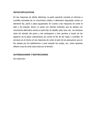 NOTAS EXPLICATIVAS

En las máquinas de afeitar eléctricas, la parte operante consiste en láminas o
cuchillas animadas de un movimiento rotativo o alternativo dispuestas contra un
elemento fijo, peine o placa agujereada. En cuanto a las máquinas de cortar el
pelo y de esquilar, llevan un peine con dientes cortantes que se desliza con
movimiento alternativo contra un peine fijo. El cabello, pelo, lana, etc., se introduce
entre los dientes del peine y del contrapeine o bien penetra a través de los
agujeros de la placa colocándose así contra el filo de las hojas o cuchillas. El
principio es el mismo en las máquinas de cortar el pelo de los peluqueros que en
las usadas por los palafreneros o para esquilar las ovejas, etc.; estos aparatos
difieren unos de otros sobre todo por el tamaño.



AUTORIZACIONES Y RESTRICCIONES

Sin restricción
 