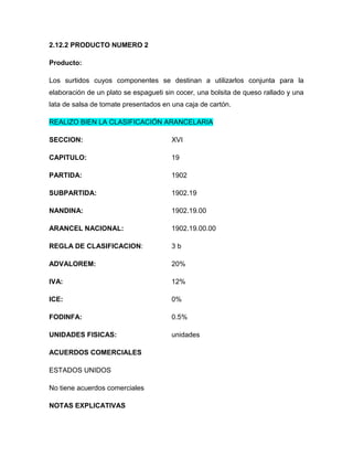 2.12.2 PRODUCTO NUMERO 2

Producto:

Los surtidos cuyos componentes se destinan a utilizarlos conjunta para la
elaboración de un plato se espagueti sin cocer, una bolsita de queso rallado y una
lata de salsa de tomate presentados en una caja de cartón.

REALIZO BIEN LA CLASIFICACIÓN ARANCELARIA

SECCION:                               XVI

CAPITULO:                              19

PARTIDA:                               1902

SUBPARTIDA:                            1902.19

NANDINA:                               1902.19.00

ARANCEL NACIONAL:                      1902.19.00.00

REGLA DE CLASIFICACION:                3b

ADVALOREM:                             20%

IVA:                                   12%

ICE:                                   0%

FODINFA:                               0.5%

UNIDADES FISICAS:                      unidades

ACUERDOS COMERCIALES

ESTADOS UNIDOS

No tiene acuerdos comerciales

NOTAS EXPLICATIVAS
 