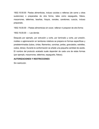 1902.19.00.00 Pastas alimenticias, incluso cocidas o rellenas (de carne u otras
sustancias) o preparadas de otra forma, tales como espaguetis, fideos,
macarrones, tallarines, lasañas, ñoquis, ravioles, canelones; cuscús, incluso
preparado.

1902.19.00.00 - Pastas alimenticias sin cocer, rellenar ni preparar de otra forma:

1902.19.00.00 - - Las demás

Después por ejemplo, por extrusión y corte, por laminado y corte, por presión,
moldeo o aglomeración en tambores rotativos se prepara en formas específicas y
predeterminadas (tubos, cintas, filamentos, conchas, perlas, granulados, estrellas,
codos, letras). Durante la conformación se añade una pequeña cantidad de aceite.
El nombre del producto acabado suele depender de cada una de estas formas
(por ejemplo, macarrones, tallarines, espaguetis, fideos).

AUTORIZACIONES Y RESTRICCIONES

Sin restricción
 