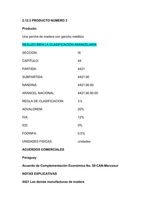 2.12.3 PRODUCTO NUMERO 3

Producto:

Una percha de madera con gancho metálico

REALIZO BIEN LA CLASIFICACIÓN ARANCELARIA

SECCION:                           IX

CAPITULO:                          44

PARTIDA:                           4421

SUBPARTIDA:                        4421.90

NANDINA:                           4421.90.90

ARANCEL NACIONAL:                  4421.90.90.00

REGLA DE CLASIFICACION:            3b

ADVALOREM:                         20%

IVA:                               12%

ICE:                               0%

FODINFA:                           0.5%

UNIDADES FISICAS:                  unidades

ACUERDOS COMERCIALES

Paraguay

Acuerdo de Complementación Económica No. 59 CAN-Mercosur

NOTAS EXPLICATIVAS

4421 Las demás manufacturas de madera
 