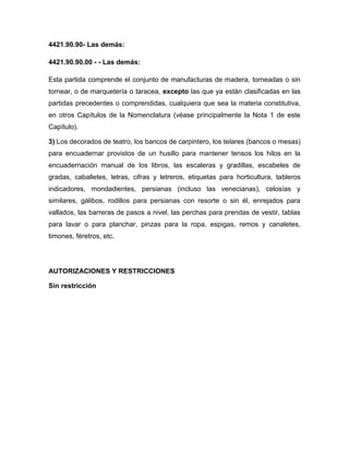 4421.90.90- Las demás:

4421.90.90.00 - - Las demás:

Esta partida comprende el conjunto de manufacturas de madera, torneadas o sin
tornear, o de marquetería o taracea, excepto las que ya están clasificadas en las
partidas precedentes o comprendidas, cualquiera que sea la materia constitutiva,
en otros Capítulos de la Nomenclatura (véase principalmente la Nota 1 de este
Capítulo).

3) Los decorados de teatro, los bancos de carpintero, los telares (bancos o mesas)
para encuadernar provistos de un husillo para mantener tensos los hilos en la
encuadernación manual de los libros, las escaleras y gradillas, escabeles de
gradas, caballetes, letras, cifras y letreros, etiquetas para horticultura, tableros
indicadores, mondadientes, persianas (incluso las venecianas), celosías y
similares, gálibos, rodillos para persianas con resorte o sin él, enrejados para
vallados, las barreras de pasos a nivel, las perchas para prendas de vestir, tablas
para lavar o para planchar, pinzas para la ropa, espigas, remos y canaletes,
timones, féretros, etc.




AUTORIZACIONES Y RESTRICCIONES

Sin restricción
 