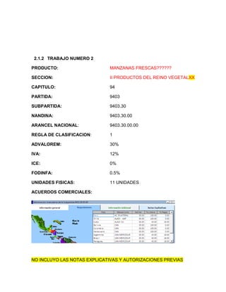 2.1.2 TRABAJO NUMERO 2

PRODUCTO:                    MANZANAS FRESCAS??????

SECCION:                     II PRODUCTOS DEL REINO VEGETALXX

CAPITULO:                    94

PARTIDA:                     9403

SUBPARTIDA:                  9403.30

NANDINA:                     9403.30.00

ARANCEL NACIONAL:            9403.30.00.00

REGLA DE CLASIFICACION:      1

ADVALOREM:                   30%

IVA:                         12%

ICE:                         0%

FODINFA:                     0.5%

UNIDADES FISICAS:            11 UNIDADES

ACUERDOS COMERCIALES:




NO INCLUYO LAS NOTAS EXPLICATIVAS Y AUTORIZACIONES PREVIAS
 