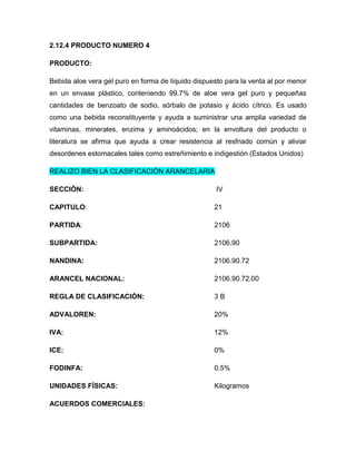 2.12.4 PRODUCTO NUMERO 4

PRODUCTO:

Bebida aloe vera gel puro en forma de líquido dispuesto para la venta al por menor
en un envase plástico, conteniendo 99.7% de aloe vera gel puro y pequeñas
cantidades de benzoato de sodio, sórbalo de potasio y ácido cítrico. Es usado
como una bebida reconstituyente y ayuda a suministrar una amplia variedad de
vitaminas, minerales, enzima y aminoácidos; en la envoltura del producto o
literatura se afirma que ayuda a crear resistencia al resfriado común y aliviar
desordenes estomacales tales como estreñimiento e indigestión (Estados Unidos)

REALIZO BIEN LA CLASIFICACIÓN ARANCELARIA

SECCIÓN:                                             IV

CAPITULO:                                           21

PARTIDA:                                            2106

SUBPARTIDA:                                         2106.90

NANDINA:                                            2106.90.72

ARANCEL NACIONAL:                                   2106.90.72.00

REGLA DE CLASIFICACIÓN:                             3B

ADVALOREN:                                          20%

IVA:                                                12%

ICE:                                                0%

FODINFA:                                            0.5%

UNIDADES FÍSICAS:                                   Kilogramos

ACUERDOS COMERCIALES:
 