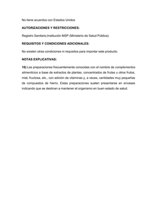 No tiene acuerdos con Estados Unidos

AUTORIZACIONES Y RESTRICCIONES:

Registro Sanitario,Institución MSP (Ministerio de Salud Pública).

REQUISITOS Y CONDICIONES ADICIONALES:

No existen otras condiciones ni requisitos para importar este producto.

NOTAS EXPLICATIVAS:

16) Las preparaciones frecuentemente conocidas con el nombre de complementos
alimenticios a base de extractos de plantas, concentrados de frutas u otros frutos,
miel, fructosa, etc., con adición de vitaminas y, a veces, cantidades muy pequeñas
de compuestos de hierro. Estas preparaciones suelen presentarse en envases
indicando que se destinan a mantener el organismo en buen estado de salud.
 