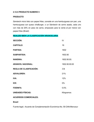 2.12.5 PRODUCTO NUMERO 5

PRODUCTO

Sándwich micro listo con papas fritas, consiste en una hamburguesa con pan, una
hamburguesa con queso chisBurger, o un Sándwich de carne asada, cada uno
con más de 20% en peso de carne, empacado para la venta al por menor con
papas fritas (Brasil)

REALIZO BIEN LA CLASIFICACIÓN ARANCELARIA

SECCIÓN:                                                 IV

CAPITULO:                                                16

PARTIDA:                                                 1602

SUBPARTIDA:                                              1602.90

NANDINA:                                                 1602.90.00.

ARANCEL NACIONAL:                                        1602.90.00.00

REGLA DE CLASIFICACIÓN:                                  3B

ADVALOREN:                                               21%

IVA:                                                     12%

ICE:                                                     0%

FODINFA:                                                 0.5%

UNIDADES FÍSICAS:                                        Kilogramos

ACUERDOS COMERCIALES:

Brasil

Fuente legal.- Acuerdo de Complementación Económica No. 59 CAN-Mercosur
 