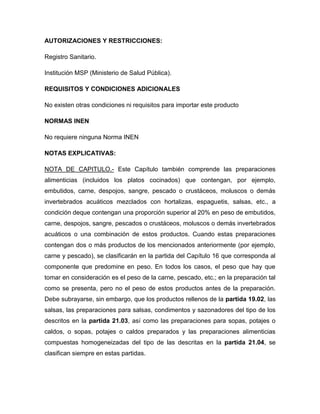 AUTORIZACIONES Y RESTRICCIONES:

Registro Sanitario.

Institución MSP (Ministerio de Salud Pública).

REQUISITOS Y CONDICIONES ADICIONALES

No existen otras condiciones ni requisitos para importar este producto

NORMAS INEN

No requiere ninguna Norma INEN

NOTAS EXPLICATIVAS:

NOTA DE CAPITULO.- Este Capítulo también comprende las preparaciones
alimenticias (incluidos los platos cocinados) que contengan, por ejemplo,
embutidos, carne, despojos, sangre, pescado o crustáceos, moluscos o demás
invertebrados acuáticos mezclados con hortalizas, espaguetis, salsas, etc., a
condición deque contengan una proporción superior al 20% en peso de embutidos,
carne, despojos, sangre, pescados o crustáceos, moluscos o demás invertebrados
acuáticos o una combinación de estos productos. Cuando estas preparaciones
contengan dos o más productos de los mencionados anteriormente (por ejemplo,
carne y pescado), se clasificarán en la partida del Capítulo 16 que corresponda al
componente que predomine en peso. En todos los casos, el peso que hay que
tomar en consideración es el peso de la carne, pescado, etc.; en la preparación tal
como se presenta, pero no el peso de estos productos antes de la preparación.
Debe subrayarse, sin embargo, que los productos rellenos de la partida 19.02, las
salsas, las preparaciones para salsas, condimentos y sazonadores del tipo de los
descritos en la partida 21.03, así como las preparaciones para sopas, potajes o
caldos, o sopas, potajes o caldos preparados y las preparaciones alimenticias
compuestas homogeneizadas del tipo de las descritas en la partida 21.04, se
clasifican siempre en estas partidas.
 