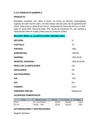 2.12.6 PRODUCTO NUMERO 6

PRODUCTO

Bocaditos crocantes con sabor a tocino, en forma de láminas rectangulares
rugosas de color marrón claro, con tres franjas oscuras para dar la apariencia del
tocino, listas para su venta al por menor, compuesta de harina de trino en un 55%,
papa en polvo 28%, fécula de papa 10%, fécula de mandioca 6%, sal, carotina y
saborizantes fritos en aceite y listos para su consumo (Chile)

REALIZO BIEN LA CLASIFICACIÓN ARANCELARIA

SECCIÓN:                                                         IV

CAPITULO:                                                        19

PARTIDA:                                                         1903

SUBPARTIDA:                                                      1903.00

NANDINA:                                                         1903.00.00

ARANCEL NACIONAL:                                                1903.00.00.00

REGLA DE CLASIFICACIÓN:                                          3B

ADVALOREN:                                                       0%

SALVAGUARDIA:                                                    0%

IVA:                                                             12%

ICE:                                                             0%

FODINFA:                                                         0.5%

UNIDADES FÍSICAS:                                                Kilogramos

ACUERDOS COMERCIALES:




AUTORIZACIONES Y RESTRICCIONES:

Registro Sanitario.
 