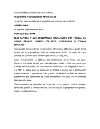 Institución MSP (Ministerio de Salud Pública).

REQUISITOS Y CONDICIONES ADICIONALES

No existen otras condiciones ni requisitos para importar este producto

NORMAS INEN

No requiere ninguna Norma INEN

NOTAS EXPLICATIVAS:

19.03 TAPIOCA Y SUS SUCEDANEOS PREPARADOS CON FECULA, EN
COPOS,     GRUMOS,       GRANOS       PERLADOS,       CERNIDURAS     O   FORMAS
SIMILARES.

Esta partida comprende las preparaciones alimenticias obtenidas a partir de las
féculas de yuca (mandioca) (tapioca propiamente dicha), de sagú, de papa
(patata), así como de otras similares (de arrurruz o salep, etc.).

Estas preparaciones se obtienen por desleimiento de la fécula con agua,
formando una papilla espesa que, colocada en un colador o criba, cae gota a gota,
a través de éstos, sobre una placa metálica calentada a una temperatura de 120°
C a 150° C. Estas gotas se aglomeran en bolitas o grumos que a continuación
suelen triturarse o granularse. Los grumos de tapioca también se obtienen
directamente por tratamiento de fécula transformada en pasta en un recipiente
calentado por vapor.

Estos productos se presentan en forma de copos, grumos, granos perlados,
cerniduras, granos o formas similares. Se utilizan para la preparación de potajes,
postres o platos dietéticos.
 