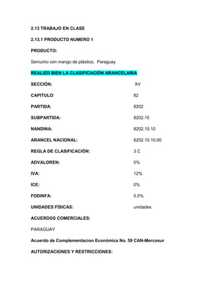 2.13 TRABAJO EN CLASE

2.13.1 PRODUCTO NUMERO 1

PRODUCTO:

Serrucho con mango de plástico, Paraguay

REALIZO BIEN LA CLASIFICACIÓN ARANCELARIA

SECCIÓN:                                   XV

CAPITULO:                                  82

PARTIDA:                                   8202

SUBPARTIDA:                                8202.10

NANDINA:                                   8202.10.10

ARANCEL NACIONAL:                          8202.10.10.00

REGLA DE CLASIFICACIÓN:                    3C

ADVALOREN:                                 0%

IVA:                                       12%

ICE:                                       0%

FODINFA:                                   0.5%

UNIDADES FÍSICAS:                          unidades

ACUERDOS COMERCIALES:

PARAGUAY

Acuerdo de Complementacion Económica No. 59 CAN-Mercosur

AUTORIZACIONES Y RESTRICCIONES:
 