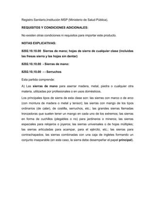 Registro Sanitario,Institución MSP (Ministerio de Salud Pública).

REQUISITOS Y CONDICIONES ADICIONALES:

No existen otras condiciones ni requisitos para importar este producto.

NOTAS EXPLICATIVAS:

8202.10.10.00 Sierras de mano; hojas de sierra de cualquier clase (incluidas
las fresas sierra y las hojas sin dentar)

8202.10.10.00 - Sierras de mano:

8202.10.10.00 - - Serruchos

Esta partida comprende:

A) Las sierras de mano para aserrar madera, metal, piedra o cualquier otra
materia, utilizadas por profesionales o en usos domésticos.

Los principales tipos de sierra de esta clase son: las sierras con marco o de arco
(con montura de madera o metal y tensor); las sierras con mango de los tipos
ordinarios (de calar), de costilla, serruchos, etc.; las grandes sierras llamadas
tronzadoras que suelen tener un mango en cada uno de los extremos; las sierras
en forma de cuchillos (plegables o no) para jardineros o mineros; las sierras
especiales para relojeros o joyeros; las sierras universales o de hojas múltiples;
las sierras articuladas para acampar, para el ejército, etc.; las sierras para
contrachapados; las sierras combinadas con una caja de ingletes formando un
conjunto inseparable (en este caso, la sierra debe desempeñar el papel principal).
 