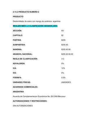 2.13.2 PRODUCTO NUMERO 2

PRODUCTO

Destornillador de acero con mango de cerámica argentina

REALIZO BIEN LA CLASIFICACIÓN ARANCELARIA

SECCIÓN:                                                  XV

CAPITULO:                                                 82

PARTIDA:                                                  8205

SUBPARTIDA:                                               8205.40

NANDINA:                                                  8205.40.90

ARANCEL NACIONAL:                                         8205.40.90.00

REGLA DE CLASIFICACIÓN:                                   3C

ADVALOREN:                                                0%

IVA:                                                      12%

ICE:                                                      0%

FODINFA:                                                  0.5%

UNIDADES FÍSICAS:                                         UNIDADES

ACUERDOS COMERCIALES:

ARGENTINA

Acuerdo de Complementacion Económica No. 59 CAN-Mercosur

AUTORIZACIONES Y RESTRICCIONES:

SIN AUTORIZACIONES
 