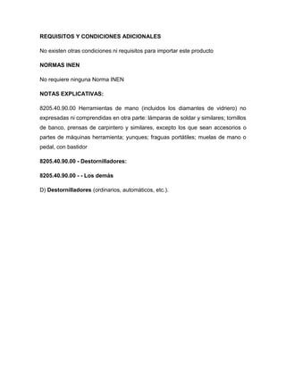 REQUISITOS Y CONDICIONES ADICIONALES

No existen otras condiciones ni requisitos para importar este producto

NORMAS INEN

No requiere ninguna Norma INEN

NOTAS EXPLICATIVAS:

8205.40.90.00 Herramientas de mano (incluidos los diamantes de vidriero) no
expresadas ni comprendidas en otra parte: lámparas de soldar y similares; tornillos
de banco, prensas de carpintero y similares, excepto los que sean accesorios o
partes de máquinas herramienta; yunques; fraguas portátiles; muelas de mano o
pedal, con bastidor

8205.40.90.00 - Destornilladores:

8205.40.90.00 - - Los demás

D) Destornilladores (ordinarios, automáticos, etc.).
 