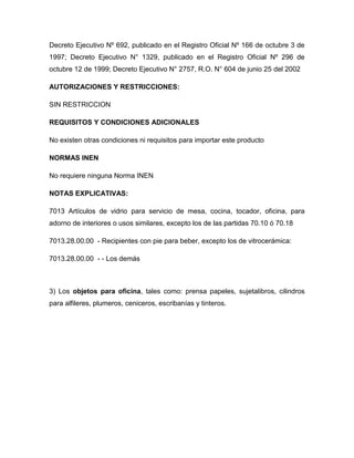 Decreto Ejecutivo Nº 692, publicado en el Registro Oficial Nº 166 de octubre 3 de
1997; Decreto Ejecutivo N° 1329, publicado en el Registro Oficial Nº 296 de
octubre 12 de 1999; Decreto Ejecutivo N° 2757, R.O. N° 604 de junio 25 del 2002

AUTORIZACIONES Y RESTRICCIONES:

SIN RESTRICCION

REQUISITOS Y CONDICIONES ADICIONALES

No existen otras condiciones ni requisitos para importar este producto

NORMAS INEN

No requiere ninguna Norma INEN

NOTAS EXPLICATIVAS:

7013 Artículos de vidrio para servicio de mesa, cocina, tocador, oficina, para
adorno de interiores o usos similares, excepto los de las partidas 70.10 ó 70.18

7013.28.00.00 - Recipientes con pie para beber, excepto los de vitrocerámica:

7013.28.00.00 - - Los demás



3) Los objetos para oficina, tales como: prensa papeles, sujetalibros, cilindros
para alfileres, plumeros, ceniceros, escribanías y tinteros.
 