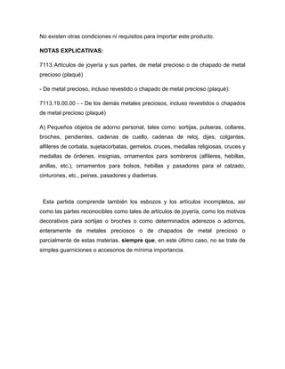 No existen otras condiciones ni requisitos para importar este producto.

NOTAS EXPLICATIVAS:

7113 Artículos de joyería y sus partes, de metal precioso o de chapado de metal
precioso (plaqué)

- De metal precioso, incluso revestido o chapado de metal precioso (plaqué):

7113.19.00.00 - - De los demás metales preciosos, incluso revestidos o chapados
de metal precioso (plaqué)

A) Pequeños objetos de adorno personal, tales como: sortijas, pulseras, collares,
broches, pendientes, cadenas de cuello, cadenas de reloj, dijes, colgantes,
alfileres de corbata, sujetacorbatas, gemelos, cruces, medallas religiosas, cruces y
medallas de órdenes, insignias, ornamentos para sombreros (alfileres, hebillas,
anillas, etc.), ornamentos para bolsos, hebillas y pasadores para el calzado,
cinturones, etc., peines, pasadores y diademas.



 Esta partida comprende también los esbozos y los artículos incompletos, así
como las partes reconocibles como tales de artículos de joyería, como los motivos
decorativos para sortijas o broches o como determinados aderezos o adornos,
enteramente de metales preciosos o de chapados de metal precioso o
parcialmente de estas materias, siempre que, en este último caso, no se trate de
simples guarniciones o accesorios de mínima importancia.
 
