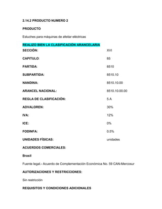 2.14.2 PRODUCTO NUMERO 2

PRODUCTO

Estuches para máquinas de afeitar eléctricas

REALIZO BIEN LA CLASIFICACIÓN ARANCELARIA
SECCIÓN:                                             XVI

CAPITULO:                                            85

PARTIDA:                                             8510

SUBPARTIDA:                                          8510.10

NANDINA:                                             8510.10.00

ARANCEL NACIONAL:                                    8510.10.00.00

REGLA DE CLASIFICACIÓN:                              5A

ADVALOREN:                                           30%

IVA:                                                 12%

ICE:                                                 0%

FODINFA:                                             0.5%

UNIDADES FÍSICAS:                                    unidades

ACUERDOS COMERCIALES:

Brasil

Fuente legal.- Acuerdo de Complementación Económica No. 59 CAN-Mercosur

AUTORIZACIONES Y RESTRICCIONES:

Sin restricción

REQUISITOS Y CONDICIONES ADICIONALES
 