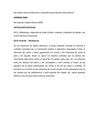 No existen otras condiciones ni requisitos para importar este producto

NORMAS INEN

No requiere ninguna Norma INEN

NOTAS EXPLICATIVAS:

8510 Afeitadoras, máquinas de cortar el pelo o esquilar y aparatos de depilar, con
motor eléctrico incorporado

8510.10.00.00 - Afeitadoras

En las máquinas de afeitar eléctricas, la parte operante consiste en láminas o
cuchillas animadas de un movimiento rotativo o alternativo dispuestas contra un
elemento fijo, peine o placa agujereada. En cuanto a las máquinas de cortar el
pelo y de esquilar, llevan un peine con dientes cortantes que se desliza con
movimiento alternativo contra un peine fijo. El cabello, pelo, lana, etc., se introduce
entre los dientes del peine y del contrapeine o bien penetra a través de los
agujeros de la placa colocándose así contra el filo de las hojas o cuchillas. El
principio es el mismo en las máquinas de cortar el pelo de los peluqueros que en
las usadas por los palafreneros o para esquilar las ovejas, etc.; estos aparatos
difieren unos de otros sobre todo por el tamaño.
 