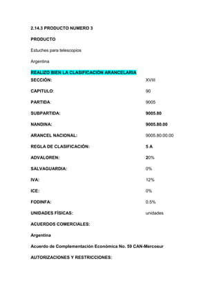 2.14.3 PRODUCTO NUMERO 3

PRODUCTO

Estuches para telescopios

Argentina

REALIZO BIEN LA CLASIFICACIÓN ARANCELARIA
SECCIÓN:                                        XVIII

CAPITULO:                                       90

PARTIDA:                                        9005

SUBPARTIDA:                                     9005.80

NANDINA:                                        9005.80.00

ARANCEL NACIONAL:                               9005.80.00.00

REGLA DE CLASIFICACIÓN:                         5A

ADVALOREN:                                      20%

SALVAGUARDIA:                                   0%

IVA:                                            12%

ICE:                                            0%

FODINFA:                                        0.5%

UNIDADES FÍSICAS:                               unidades

ACUERDOS COMERCIALES:

Argentina

Acuerdo de Complementación Económica No. 59 CAN-Mercosur

AUTORIZACIONES Y RESTRICCIONES:
 
