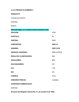 2.14.4 PRODUCTO NUMERO 4

PRODUCTO

Fundas para violines

Colombia

920210

REALIZO BIEN LA CLASIFICACIÓN ARANCELARIA
SECCIÓN:                                               XVIII

CAPITULO:                                              92

PARTIDA:                                               9202

SUBPARTIDA:                                            9202.10

NANDINA:                                               9202.10.00

ARANCEL NACIONAL:                                      9202.10.00.00

REGLA DE CLASIFICACIÓN:                                5A

ADVALOREN:                                             20%

SALVAGUARDIA:                                          0%

IVA:                                                   12%

ICE:                                                   0%

FODINFA:                                               0.5%

UNIDADES FÍSICAS:                                      unidades

ACUERDOS COMERCIALES:

Colombia

Acuerdo 524 (Registro Oficial No. 41, de octubre 6 de 1992)
 