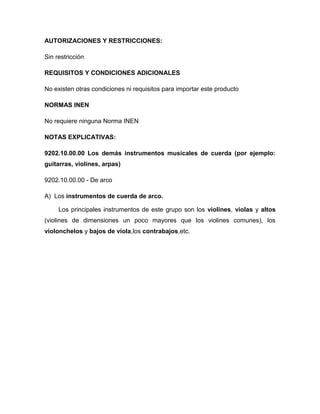 AUTORIZACIONES Y RESTRICCIONES:

Sin restricción

REQUISITOS Y CONDICIONES ADICIONALES

No existen otras condiciones ni requisitos para importar este producto

NORMAS INEN

No requiere ninguna Norma INEN

NOTAS EXPLICATIVAS:

9202.10.00.00 Los demás instrumentos musicales de cuerda (por ejemplo:
guitarras, violines, arpas)

9202.10.00.00 - De arco

A) Los instrumentos de cuerda de arco.

     Los principales instrumentos de este grupo son los violines, violas y altos
(violines de dimensiones un poco mayores que los violines comunes), los
violonchelos y bajos de viola,los contrabajos,etc.
 