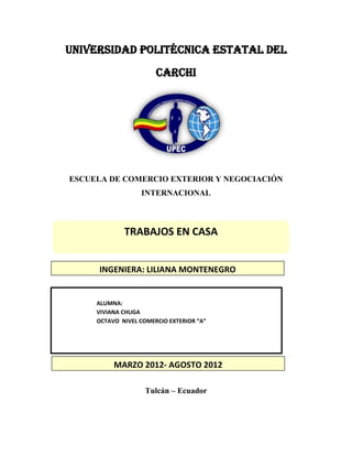 UNIVERSIDAD POLITÉCNICA ESTATAL DEL
                       CARCHI




ESCUELA DE COMERCIO EXTERIOR Y NEGOCIACIÓN
                  INTERNACIONAL



             TRABAJOS EN CASA


     INGENIERA: LILIANA MONTENEGRO


     ALUMNA:
     VIVIANA CHUGA
     OCTAVO NIVEL COMERCIO EXTERIOR “A”




          MARZO 2012- AGOSTO 2012

                    Tulcán – Ecuador
 