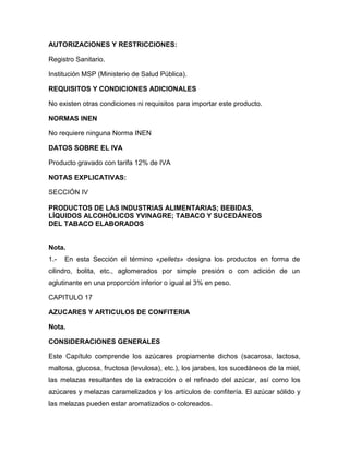 AUTORIZACIONES Y RESTRICCIONES:

Registro Sanitario.

Institución MSP (Ministerio de Salud Pública).

REQUISITOS Y CONDICIONES ADICIONALES

No existen otras condiciones ni requisitos para importar este producto.

NORMAS INEN

No requiere ninguna Norma INEN

DATOS SOBRE EL IVA

Producto gravado con tarifa 12% de IVA

NOTAS EXPLICATIVAS:

SECCIÓN IV

PRODUCTOS DE LAS INDUSTRIAS ALIMENTARIAS; BEBIDAS,
LÍQUIDOS ALCOHÓLICOS YVINAGRE; TABACO Y SUCEDÁNEOS
DEL TABACO ELABORADOS


Nota.
1.-   En esta Sección el término «pellets» designa los productos en forma de
cilindro, bolita, etc., aglomerados por simple presión o con adición de un
aglutinante en una proporción inferior o igual al 3% en peso.

CAPITULO 17

AZUCARES Y ARTICULOS DE CONFITERIA

Nota.

CONSIDERACIONES GENERALES

Este Capítulo comprende los azúcares propiamente dichos (sacarosa, lactosa,
maltosa, glucosa, fructosa (levulosa), etc.), los jarabes, los sucedáneos de la miel,
las melazas resultantes de la extracción o el refinado del azúcar, así como los
azúcares y melazas caramelizados y los artículos de confitería. El azúcar sólido y
las melazas pueden estar aromatizados o coloreados.
 
