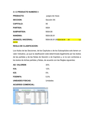 3.1.3 PRODUCTO NUMERO 3

PRODUCTO:                                juegos de meza

SECCION:                                Sección XX

CAPITULO:                               95

PARTIDA:                                9504

SUBPARTIDA:                             9504.90

NANDINA:                                9504.90.91

ARANCEL NACIONAL:                       9504.90.91.009504.90.99    .00    - - - Las
demás

REGLA DE CLASIFICACION:

Los títulos de las Secciones, de los Capítulos o de los Subcapítulos solo tienen un
valor indicativo, ya que la clasificación está determinada legalmente por los textos
de las partidas y de las Notas de Sección o de Capítulo y, si no son contrarias a
los textos de dichas partidas y Notas, de acuerdo con las Reglas siguientes:

AD. VALOREM:                            30%

IVA:                                    12%

ICE:                                    0%

FODINFA:                                0,5%

UNIDADES FISICAS:                       Unidades

ACUERDO COMERCIAL:
 
