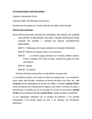 AUTORIZACIONES RESTRICCIONES:

Registro y Autorización Previa

Institución: MIN. TUR (Ministerio de Turismo).

Excepto para los juegos que no sean activados por algún medio de pago.

NOTAS EXPLICATIVAS:

95.04 ARTICULOS PARA JUEGOS DE SOCIEDAD, INCLUIDOS LOS JUEGOS
      CON MOTOR O MECANISMO, BILLARES, MESAS ESPECIALES PARA
      JUEGOS       DE    CASINO     Y   JUEGOS      DE    BOLOS     AUTOMATICOS
      (BOWLINGS).

      9504.10 - Videojuegos de los tipos utilizados con receptor de televisión.

      9504.20 - Billares de cualquier clase y sus accesorios.

      9504.30        - Los demás juegos activados con monedas, billetes, tarjetas,
               fichas o cualquier otro medio de pago, excepto los juegos de bolos
               automáticos.

      9504.40 - Naipes.

      9504.90 - Los demás.

   Entre los artículos comprendidos en esta partida, se puede citar:

1) Los billares-muebles y las mesas de billar de cualquier tipo y sus accesorios:
tacos, bolas, tizas de billar, contadores de puntos de bolas o de cursor, etc., con
exclusión de los totalizadores de puntos de rodillos y similares (partida 90.29)y
de los contadores con mecanismos de relojería, que indican, el tiempo de juego, o
directamente, el importe que se ha de pagar en función de ese tiempo (partida
91.06)y de los portatacos de billar (partida 94.03 o según la materia constitutiva).

2) Los videojuegos (utilizados con un receptor de televisión o con pantalla
incorporada) y los demás juegos de azar o de destreza con visualizador
electrónico.
 