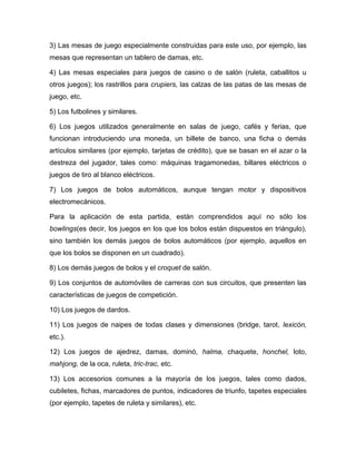 3) Las mesas de juego especialmente construidas para este uso, por ejemplo, las
mesas que representan un tablero de damas, etc.

4) Las mesas especiales para juegos de casino o de salón (ruleta, caballitos u
otros juegos); los rastrillos para crupiers, las calzas de las patas de las mesas de
juego, etc.

5) Los futbolines y similares.

6) Los juegos utilizados generalmente en salas de juego, cafés y ferias, que
funcionan introduciendo una moneda, un billete de banco, una ficha o demás
artículos similares (por ejemplo, tarjetas de crédito), que se basan en el azar o la
destreza del jugador, tales como: máquinas tragamonedas, billares eléctricos o
juegos de tiro al blanco eléctricos.

7) Los juegos de bolos automáticos, aunque tengan motor y dispositivos
electromecánicos.

Para la aplicación de esta partida, están comprendidos aquí no sólo los
bowlings(es decir, los juegos en los que los bolos están dispuestos en triángulo),
sino también los demás juegos de bolos automáticos (por ejemplo, aquellos en
que los bolos se disponen en un cuadrado).

8) Los demás juegos de bolos y el croquet de salón.

9) Los conjuntos de automóviles de carreras con sus circuitos, que presenten las
características de juegos de competición.

10) Los juegos de dardos.

11) Los juegos de naipes de todas clases y dimensiones (bridge, tarot, lexicón,
etc.).

12) Los juegos de ajedrez, damas, dominó, halma, chaquete, honchel, loto,
mahjong, de la oca, ruleta, tric-trac, etc.

13) Los accesorios comunes a la mayoría de los juegos, tales como dados,
cubiletes, fichas, marcadores de puntos, indicadores de triunfo, tapetes especiales
(por ejemplo, tapetes de ruleta y similares), etc.
 