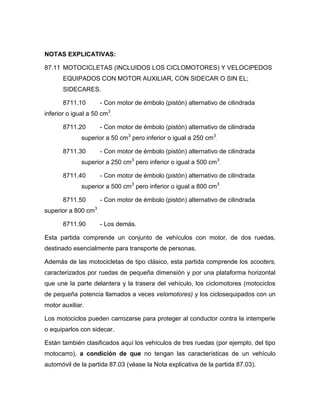 NOTAS EXPLICATIVAS:

87.11 MOTOCICLETAS (INCLUIDOS LOS CICLOMOTORES) Y VELOCIPEDOS
       EQUIPADOS CON MOTOR AUXILIAR, CON SIDECAR O SIN EL;
       SIDECARES.

       8711.10        - Con motor de émbolo (pistón) alternativo de cilindrada
inferior o igual a 50 cm3.

       8711.20        - Con motor de émbolo (pistón) alternativo de cilindrada
              superior a 50 cm3 pero inferior o igual a 250 cm3.

       8711.30        - Con motor de émbolo (pistón) alternativo de cilindrada
              superior a 250 cm3 pero inferior o igual a 500 cm3.

       8711.40        - Con motor de émbolo (pistón) alternativo de cilindrada
              superior a 500 cm3 pero inferior o igual a 800 cm3.

       8711.50        - Con motor de émbolo (pistón) alternativo de cilindrada
superior a 800 cm3.

       8711.90        - Los demás.

Esta partida comprende un conjunto de vehículos con motor, de dos ruedas,
destinado esencialmente para transporte de personas.

Además de las motocicletas de tipo clásico, esta partida comprende los scooters,
caracterizados por ruedas de pequeña dimensión y por una plataforma horizontal
que une la parte delantera y la trasera del vehículo, los ciclomotores (motociclos
de pequeña potencia llamados a veces velomotores) y los ciclosequipados con un
motor auxiliar.

Los motociclos pueden carrozarse para proteger al conductor contra la intemperie
o equiparlos con sidecar.

Están también clasificados aquí los vehículos de tres ruedas (por ejemplo, del tipo
motocarro), a condición de que no tengan las características de un vehículo
automóvil de la partida 87.03 (véase la Nota explicativa de la partida 87.03).
 