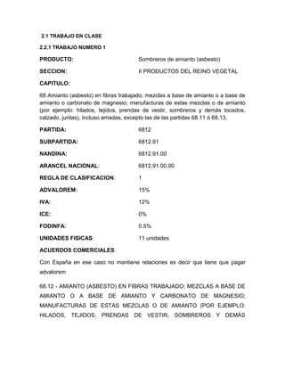 2.1 TRABAJO EN CLASE

2.2.1 TRABAJO NUMERO 1

PRODUCTO:                            Sombreros de amianto (asbesto)

SECCION:                             II PRODUCTOS DEL REINO VEGETAL

CAPITULO:

68 Amianto (asbesto) en fibras trabajado; mezclas a base de amianto o a base de
amianto o carbonato de magnesio; manufacturas de estas mezclas o de amianto
(por ejemplo: hilados, tejidos, prendas de vestir, sombreros y demás tocados,
calzado, juntas), incluso amadas, excepto las de las partidas 68.11 ó 68.13.

PARTIDA:                             6812

SUBPARTIDA:                          6812.91

NANDINA:                             6812.91.00

ARANCEL NACIONAL:                    6812.91.00.00

REGLA DE CLASIFICACION:              1

ADVALOREM:                           15%

IVA:                                 12%

ICE:                                 0%

FODINFA:                             0.5%

UNIDADES FISICAS:                    11 unidades

ACUERDOS COMERCIALES:

Con España en ese caso no mantiene relaciones es decir que tiene que pagar
advalorem

68.12 - AMIANTO (ASBESTO) EN FIBRAS TRABAJADO; MEZCLAS A BASE DE
AMIANTO O A BASE DE AMIANTO Y CARBONATO DE MAGNESIO;
MANUFACTURAS DE ESTAS MEZCLAS O DE AMIANTO (POR EJEMPLO:
HILADOS, TEJIDOS, PRENDAS DE VESTIR, SOMBREROS Y DEMÁS
 